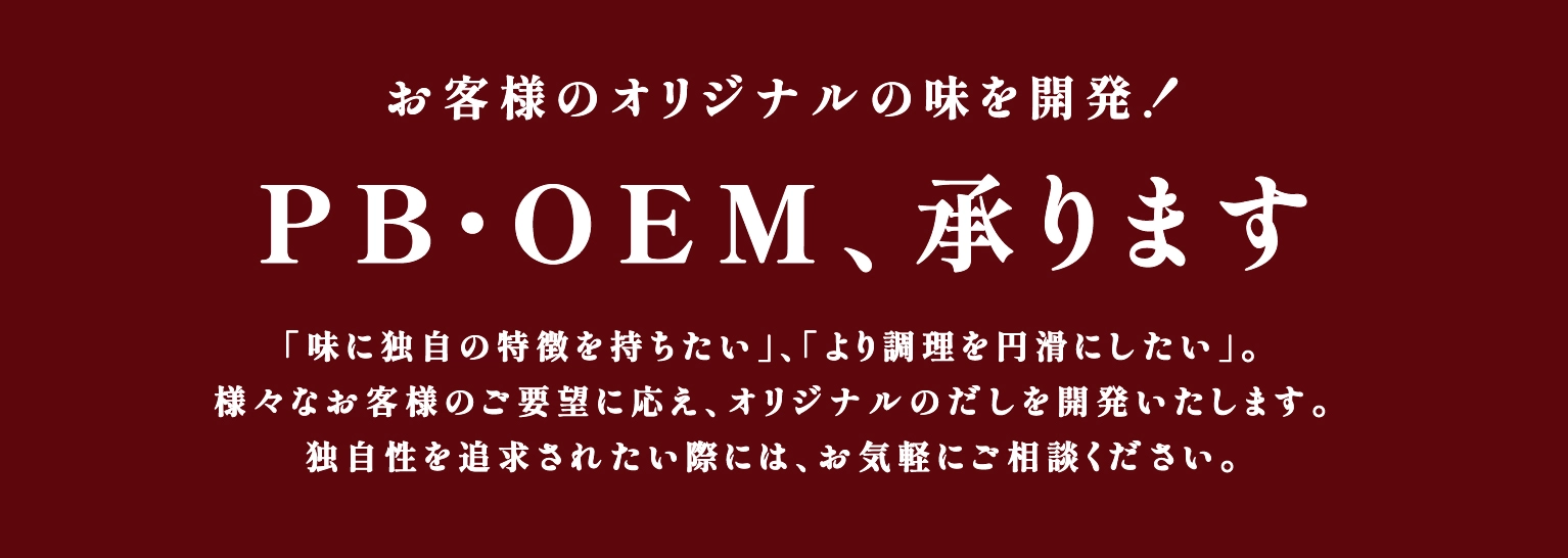 お客様のオリジナルの味を開発！PB・OEM、承ります。「味に独自の特徴を持ちたい」、「より調理を円滑にしたい」。様々なお客様のご要望に応え、オリジナルのだしを開発いたします。独自性を追求されたい際には、お気軽にご相談ください。